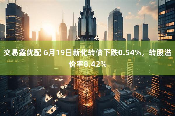 交易鑫优配 6月19日新化转债下跌0.54%，转股溢价率8.42%