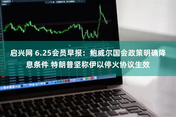 启兴网 6.25会员早报：鲍威尔国会政策明确降息条件 特朗普坚称伊以停火协议生效