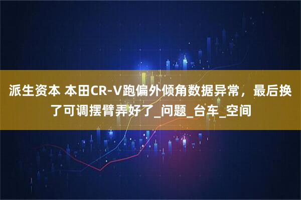 派生资本 本田CR-V跑偏外倾角数据异常，最后换了可调摆臂弄好了_问题_台车_空间