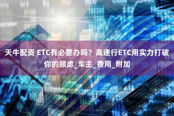 天牛配资 ETC有必要办吗？高速行ETC用实力打破你的顾虑_车主_费用_附加
