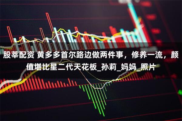 股莘配资 黄多多首尔路边做两件事，修养一流，颜值堪比星二代天花板_孙莉_妈妈_照片