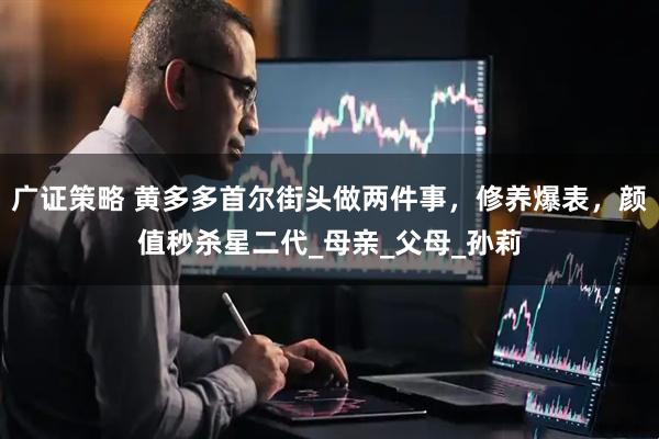 广证策略 黄多多首尔街头做两件事，修养爆表，颜值秒杀星二代_母亲_父母_孙莉