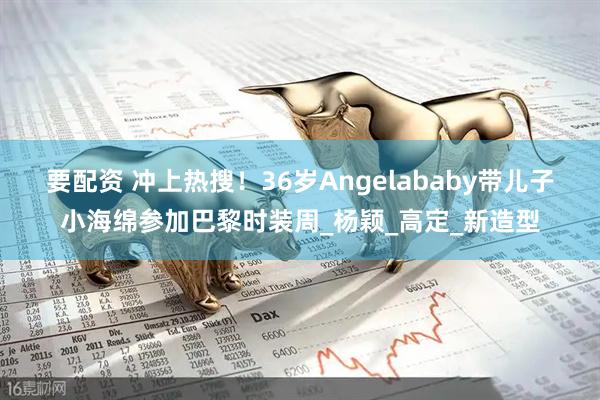 要配资 冲上热搜！36岁Angelababy带儿子小海绵参加巴黎时装周_杨颖_高定_新造型