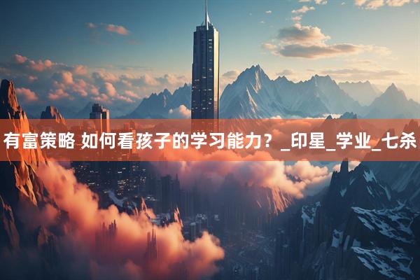 有富策略 如何看孩子的学习能力？_印星_学业_七杀