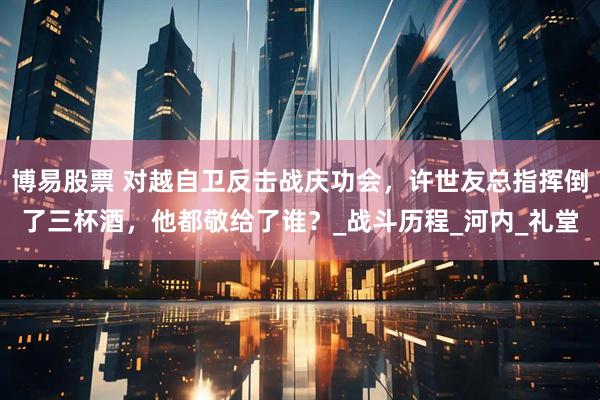 博易股票 对越自卫反击战庆功会，许世友总指挥倒了三杯酒，他都敬给了谁？_战斗历程_河内_礼堂