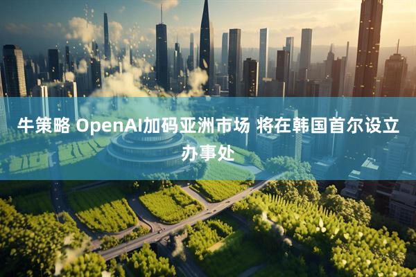 牛策略 OpenAI加码亚洲市场 将在韩国首尔设立办事处