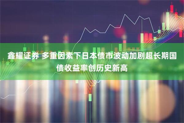 鑫耀证券 多重因素下日本债市波动加剧超长期国债收益率创历史新高