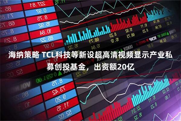 海纳策略 TCL科技等新设超高清视频显示产业私募创投基金，出资额20亿