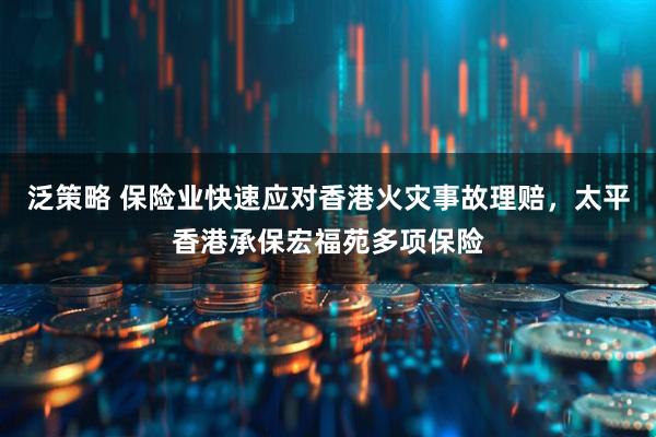 泛策略 保险业快速应对香港火灾事故理赔，太平香港承保宏福苑多项保险