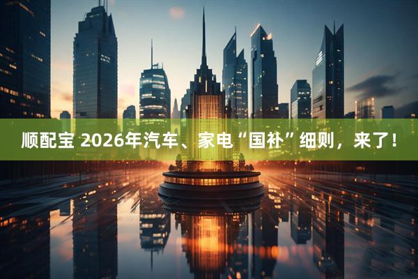 顺配宝 2026年汽车、家电“国补”细则，来了！