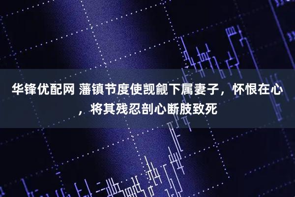 华锋优配网 藩镇节度使觊觎下属妻子，怀恨在心，将其残忍剖心断肢致死